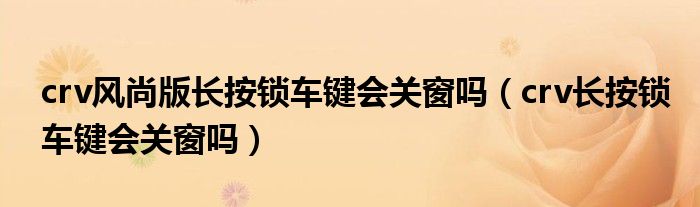 crv风尚版长按锁车键会关窗吗（crv长按锁车键会关窗吗）