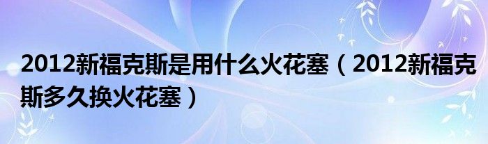 2012新福克斯是用什么火花塞（2012新福克斯多久换火花塞）