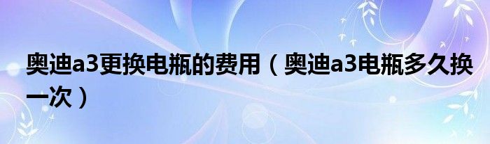 奥迪a3更换电瓶的费用（奥迪a3电瓶多久换一次）