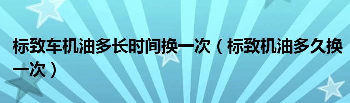 标致车机油多长时间换一次（标致机油多久换一次）