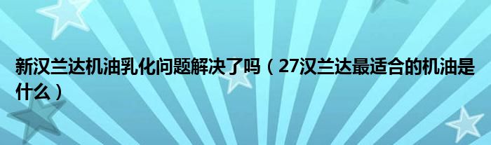 新汉兰达机油乳化问题解决了吗（27汉兰达最适合的机油是什么）