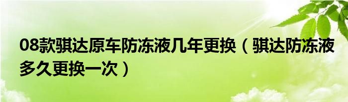 08款骐达原车防冻液几年更换（骐达防冻液多久更换一次）