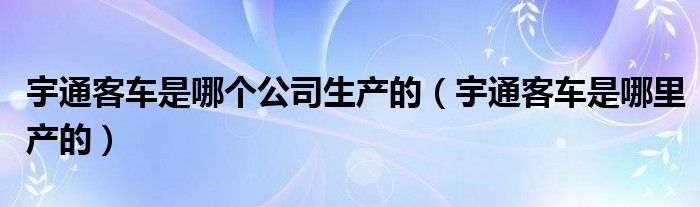 宇通客车是哪个公司生产的（宇通客车是哪里产的）