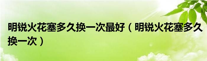 明锐火花塞多久换一次最好（明锐火花塞多久换一次）