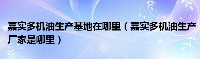 嘉实多机油生产基地在哪里（嘉实多机油生产厂家是哪里）