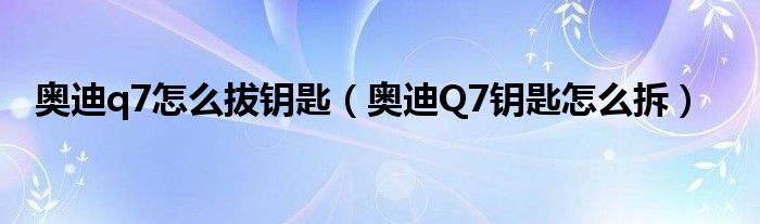 奥迪q7怎么拔钥匙（奥迪Q7钥匙怎么拆）