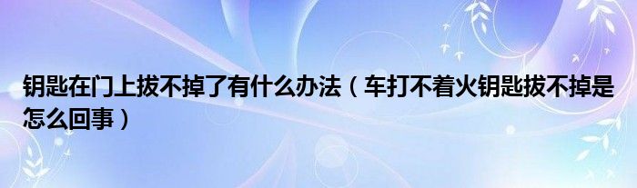 钥匙在门上拔不掉了有什么办法（车打不着火钥匙拔不掉是怎么回事）