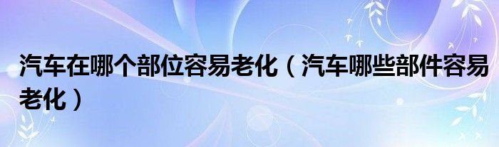 汽车在哪个部位容易老化（汽车哪些部件容易老化）