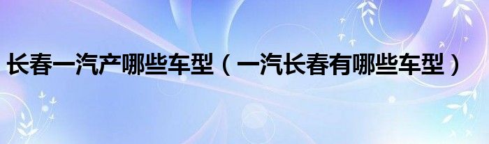 长春一汽产哪些车型（一汽长春有哪些车型）