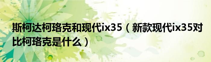 斯柯达柯珞克和现代ix35（新款现代ix35对比柯珞克是什么）