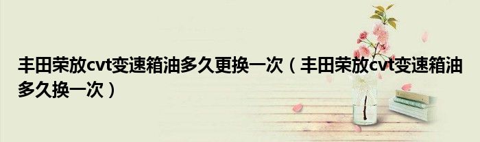 丰田荣放cvt变速箱油多久更换一次（丰田荣放cvt变速箱油多久换一次）