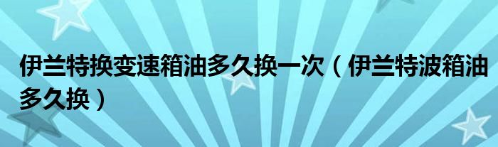 伊兰特换变速箱油多久换一次（伊兰特波箱油多久换）