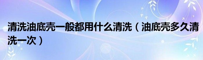 清洗油底壳一般都用什么清洗（油底壳多久清洗一次）