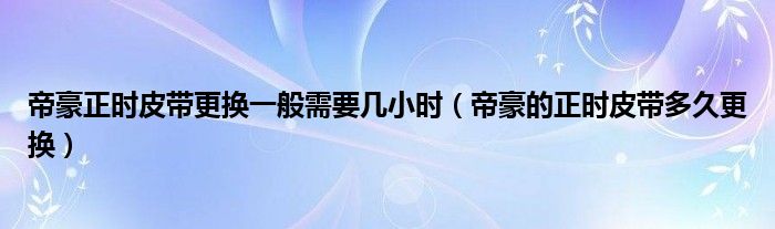 帝豪正时皮带更换一般需要几小时（帝豪的正时皮带多久更换）