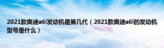 2021款奥迪a6l发动机是第几代（2021款奥迪a6l的发动机型号是什么）