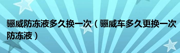 骊威防冻液多久换一次（骊威车多久更换一次防冻液）