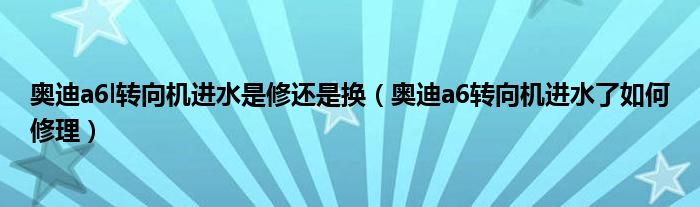 奥迪a6l转向机进水是修还是换（奥迪a6转向机进水了如何修理）