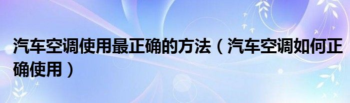 汽车空调使用最正确的方法（汽车空调如何正确使用）