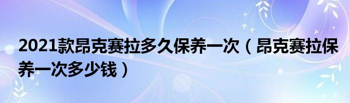 2021款昂克赛拉多久保养一次（昂克赛拉保养一次多少钱）