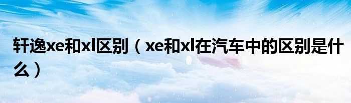 轩逸xe和xl区别（xe和xl在汽车中的区别是什么）