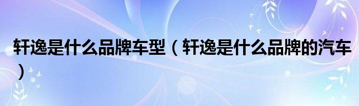 轩逸是什么品牌车型（轩逸是什么品牌的汽车）