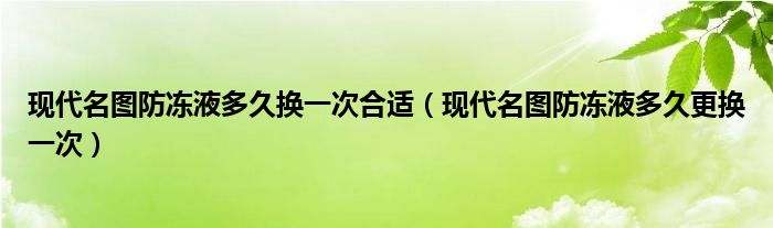 现代名图防冻液多久换一次合适（现代名图防冻液多久更换一次）