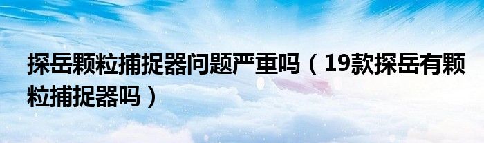 探岳颗粒捕捉器问题严重吗（19款探岳有颗粒捕捉器吗）