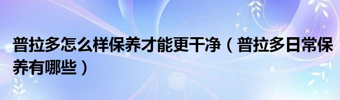 普拉多怎么样保养才能更干净（普拉多日常保养有哪些）