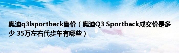 奥迪q3lsportback售价（奥迪Q3 Sportback成交价是多少 35万左右代步车有哪些）