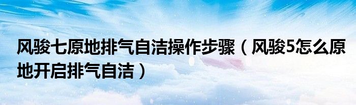 风骏七原地排气自洁操作步骤（风骏5怎么原地开启排气自洁）