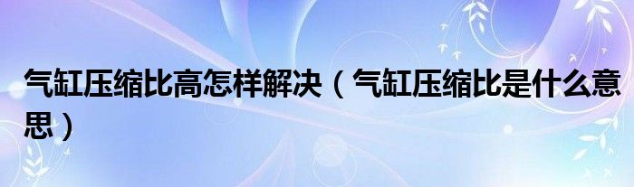 气缸压缩比高怎样解决（气缸压缩比是什么意思）