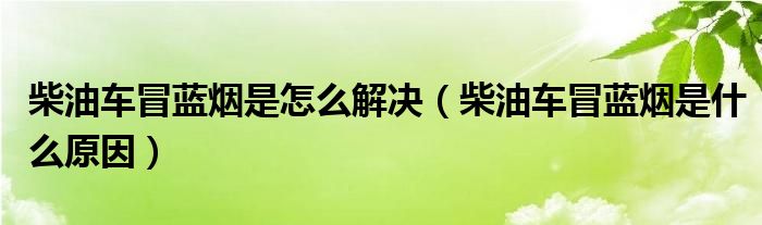 柴油车冒蓝烟是怎么解决（柴油车冒蓝烟是什么原因）