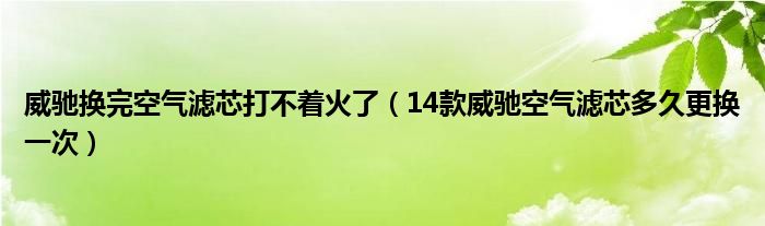 威驰换完空气滤芯打不着火了（14款威驰空气滤芯多久更换一次）