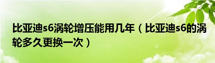 比亚迪s6涡轮增压能用几年（比亚迪s6的涡轮多久更换一次）