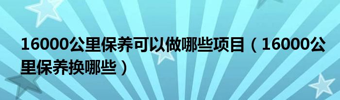 16000公里保养可以做哪些项目（16000公里保养换哪些）