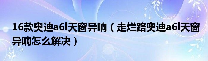 16款奥迪a6l天窗异响（走烂路奥迪a6l天窗异响怎么解决）