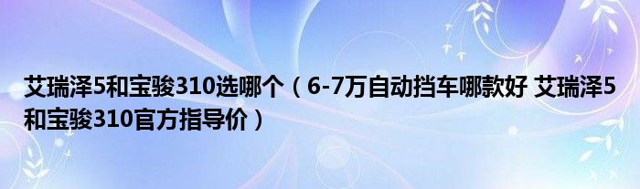 艾瑞泽5和宝骏310选哪个（6-7万自动挡车哪款好 艾瑞泽5和宝骏310官方指导价）