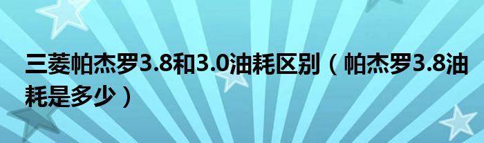 三菱帕杰罗3.8和3.0油耗区别（帕杰罗3.8油耗是多少）