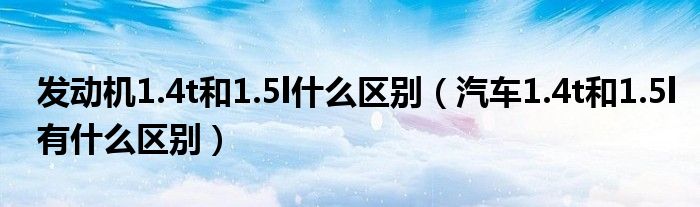 发动机1.4t和1.5l什么区别（汽车1.4t和1.5l有什么区别）