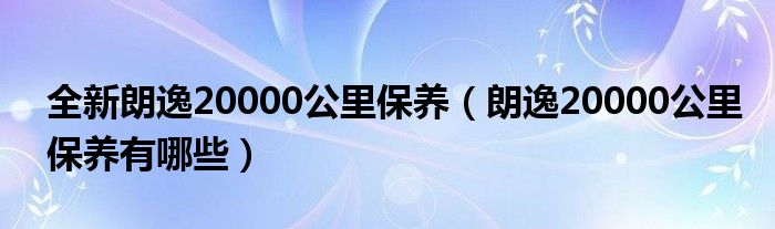 全新朗逸20000公里保养（朗逸20000公里保养有哪些）