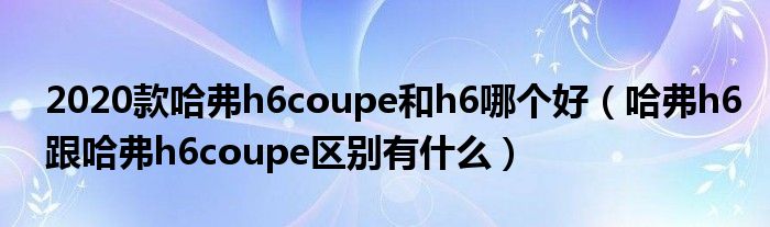 2020款哈弗h6coupe和h6哪个好（哈弗h6跟哈弗h6coupe区别有什么）