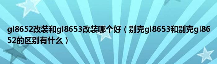 gl8652改装和gl8653改装哪个好（别克gl8653和别克gl8652的区别有什么）