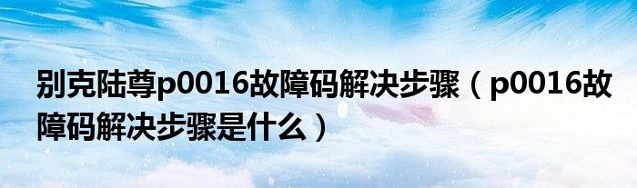 别克陆尊p0016故障码解决步骤（p0016故障码解决步骤是什么）