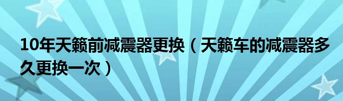 10年天籁前减震器更换（天籁车的减震器多久更换一次）