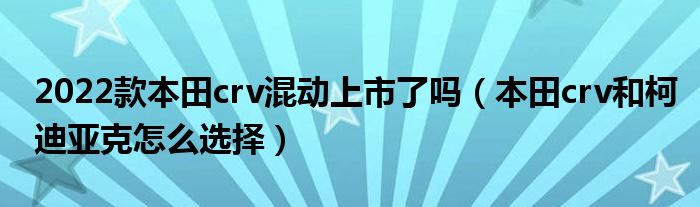 2022款本田crv混动上市了吗（本田crv和柯迪亚克怎么选择）