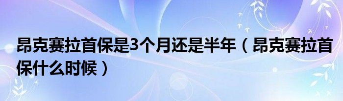 昂克赛拉首保是3个月还是半年（昂克赛拉首保什么时候）