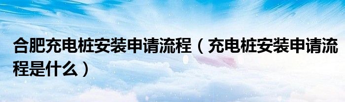 合肥充电桩安装申请流程（充电桩安装申请流程是什么）