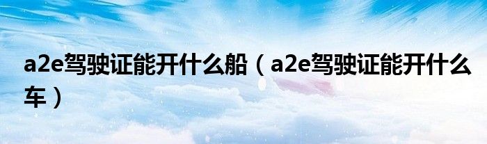 a2e驾驶证能开什么船（a2e驾驶证能开什么车）