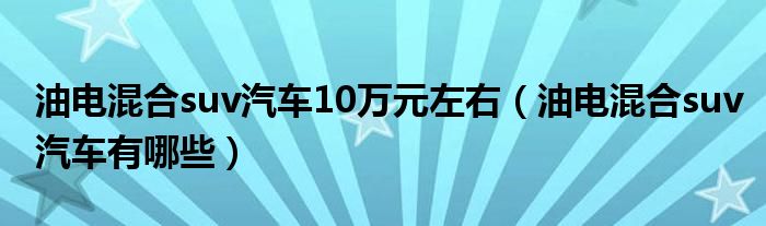 油电混合suv汽车10万元左右（油电混合suv汽车有哪些）