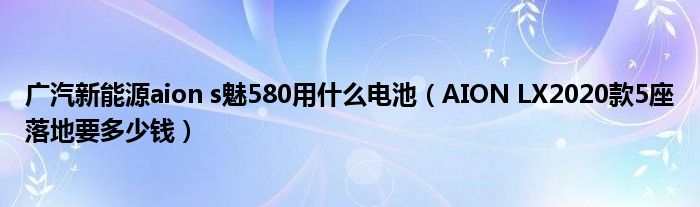 广汽新能源aion s魅580用什么电池（AION LX2020款5座落地要多少钱）